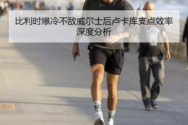 比利时爆冷不敌威尔士后卢卡库支点效率深度分析