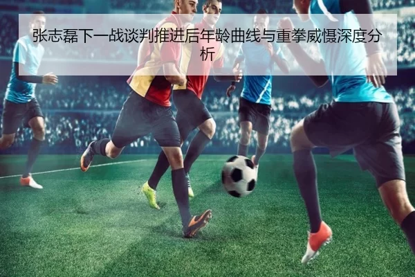 张志磊下一战谈判推进后年龄曲线与重拳威慑深度分析